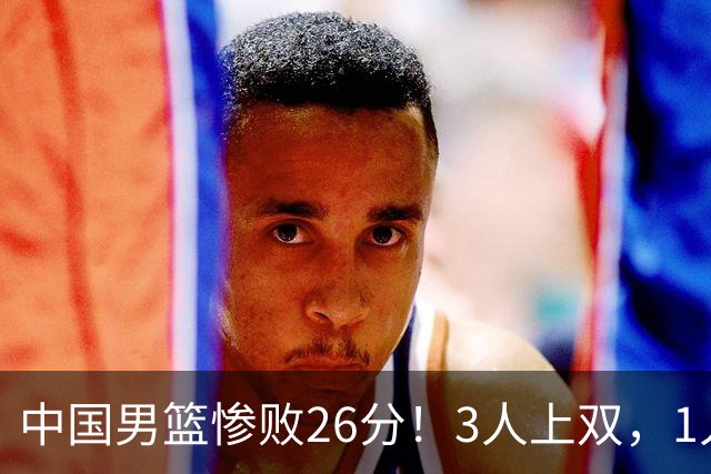 中国男篮惨败26分！3人上双，1人正负值-36堪称灾难级，体能太差
