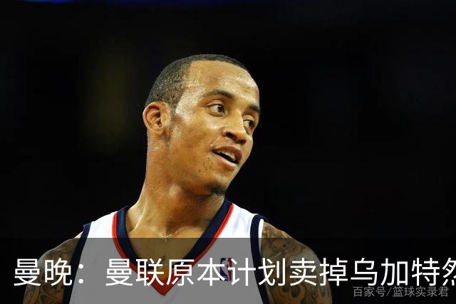 曼晚：曼联原本计划卖掉乌加特然后买新援，重伤将导致连锁反应